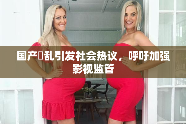 国产婬乱引发社会热议，呼吁加强影视监管