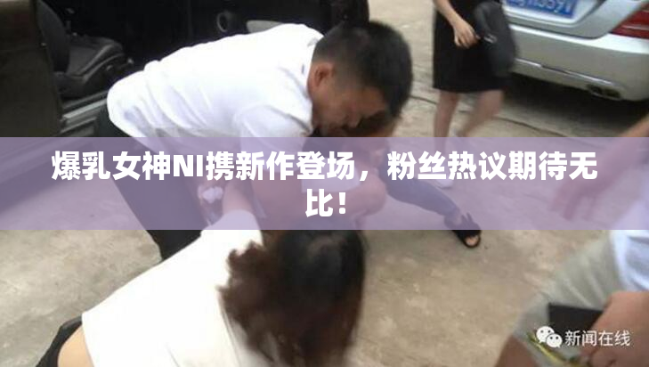 爆乳女神NI携新作登场，粉丝热议期待无比！