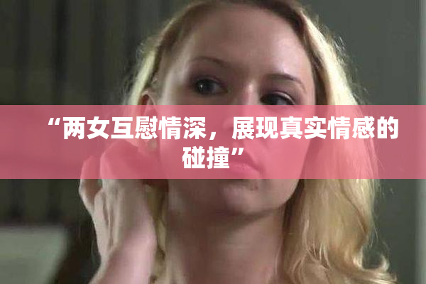 “两女互慰情深，展现真实情感的碰撞”