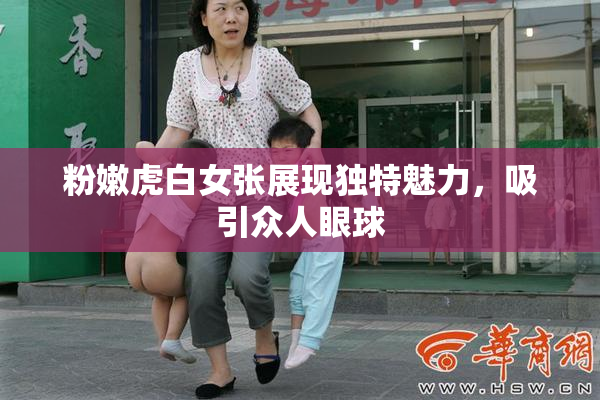粉嫩虎白女张展现独特魅力，吸引众人眼球
