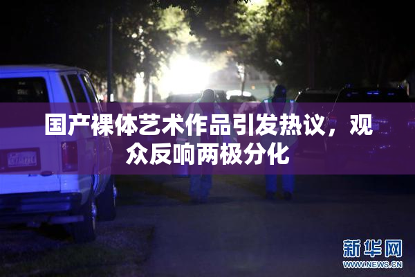 国产裸体艺术作品引发热议，观众反响两极分化