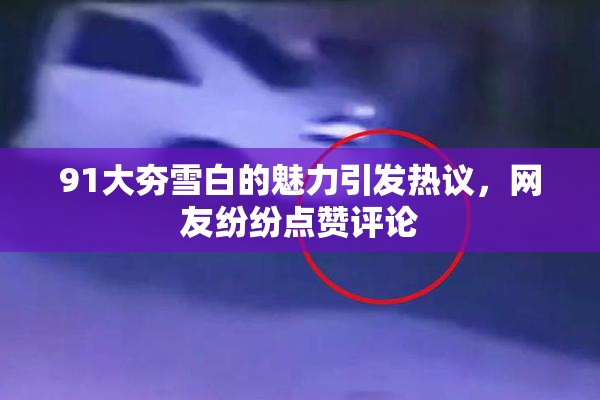 91大夯雪白的魅力引发热议，网友纷纷点赞评论