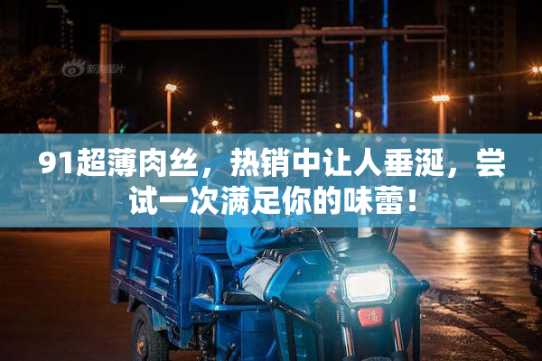 91超薄肉丝，热销中让人垂涎，尝试一次满足你的味蕾！