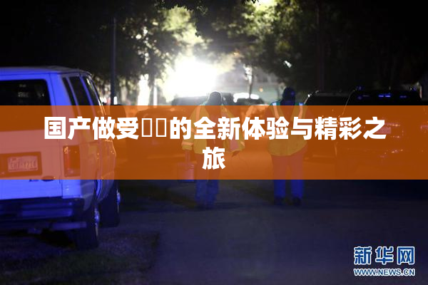 国产做受❌‌的全新体验与精彩之旅