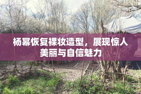 杨幂恢复裸妆造型，展现惊人美丽与自信魅力