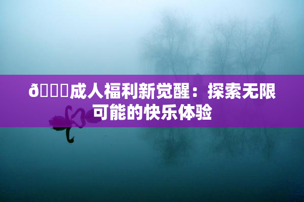 🔞成人福利新觉醒：探索无限可能的快乐体验