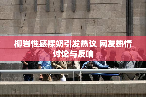 柳岩性感裸奶引发热议 网友热情讨论与反响