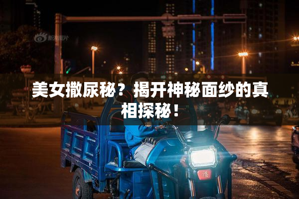 美女撒尿秘？揭开神秘面纱的真相探秘！