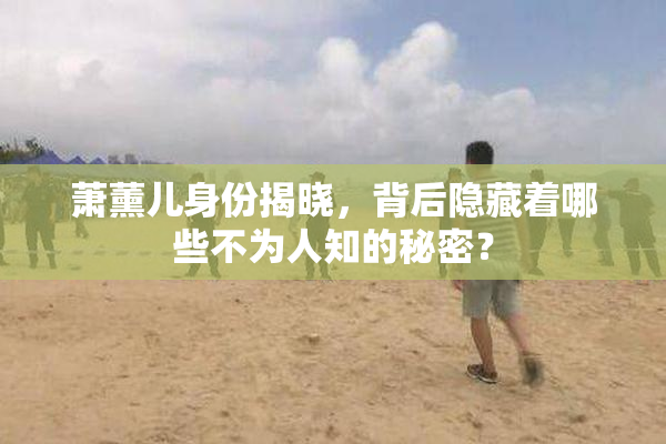 萧薰儿身份揭晓，背后隐藏着哪些不为人知的秘密？