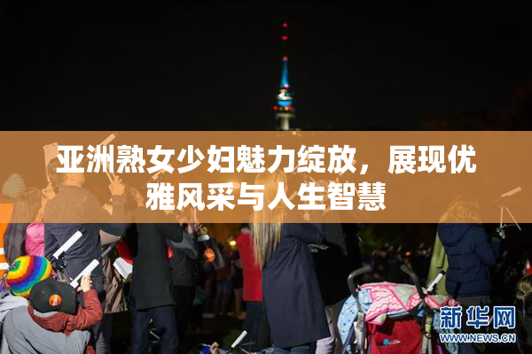 亚洲熟女少妇魅力绽放，展现优雅风采与人生智慧