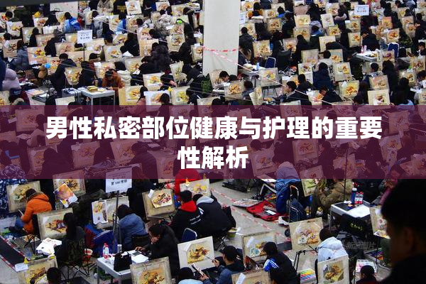 男性私密部位健康与护理的重要性解析