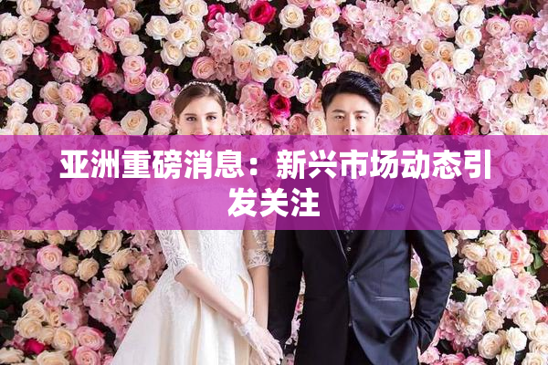 亚洲重磅消息：新兴市场动态引发关注