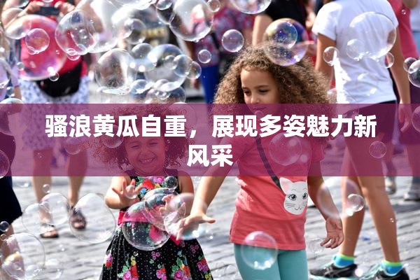 骚浪黄瓜自重，展现多姿魅力新风采