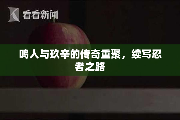 鸣人与玖辛的传奇重聚，续写忍者之路