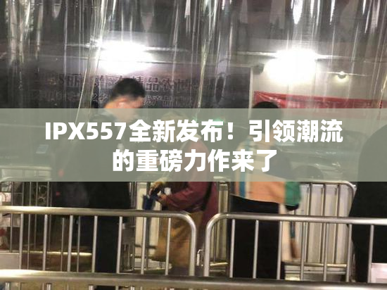 IPX557全新发布！引领潮流的重磅力作来了