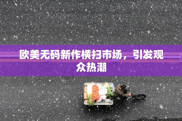欧美无码新作横扫市场，引发观众热潮