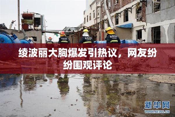 绫波丽大胸爆发引热议，网友纷纷围观评论