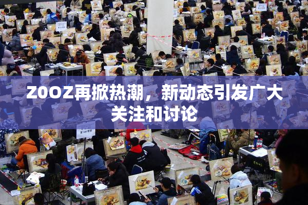 Z0OZ再掀热潮，新动态引发广大关注和讨论