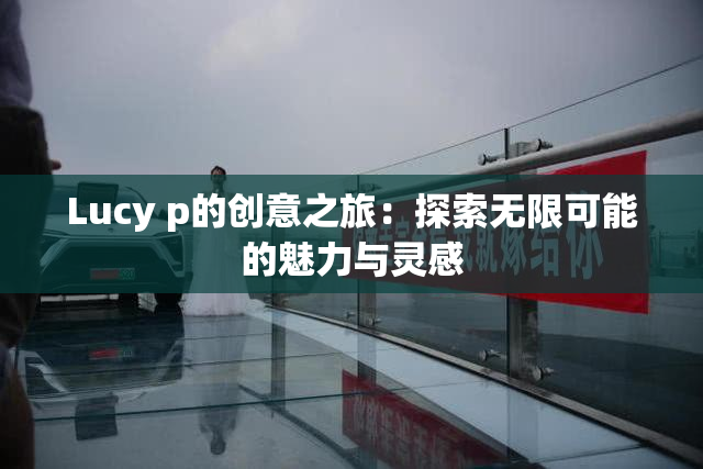 Lucy p的创意之旅：探索无限可能的魅力与灵感