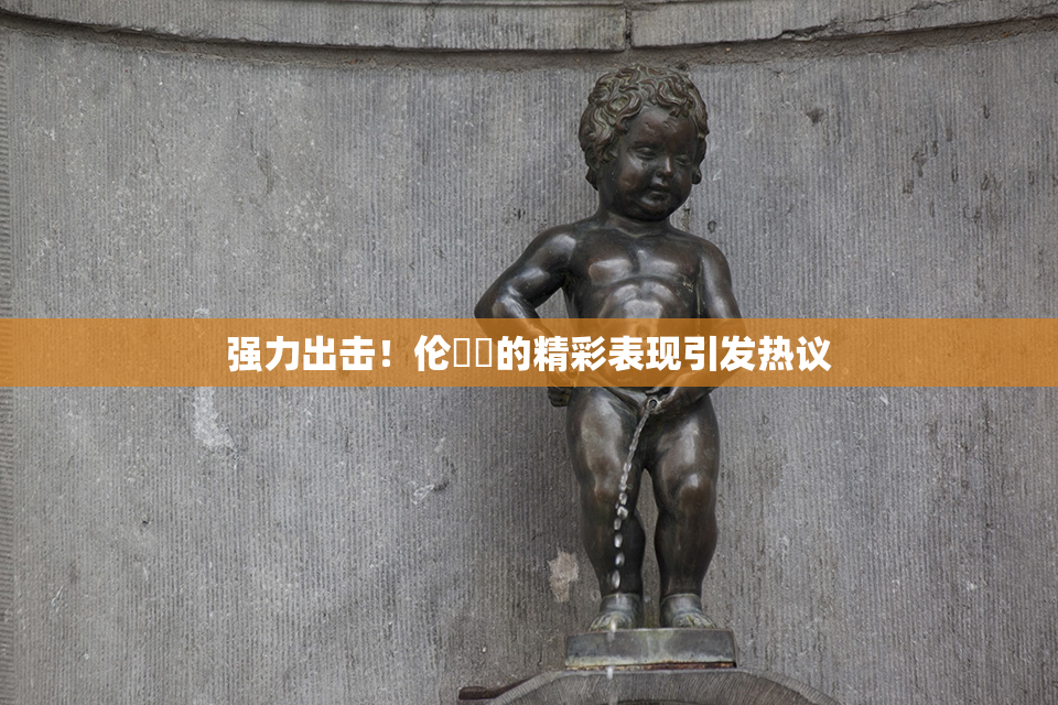 强力出击！伦妺妺的精彩表现引发热议