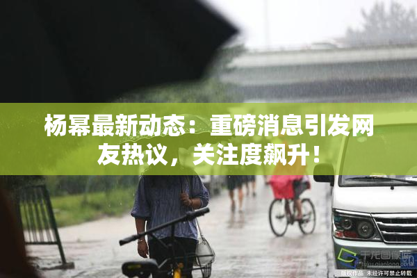 杨幂最新动态：重磅消息引发网友热议，关注度飙升！