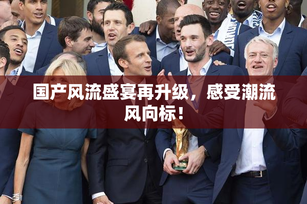 国产风流盛宴再升级，感受潮流风向标！
