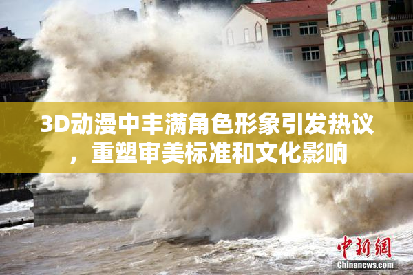3D动漫中丰满角色形象引发热议，重塑审美标准和文化影响