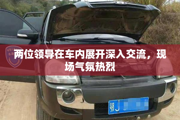 两位领导在车内展开深入交流，现场气氛热烈