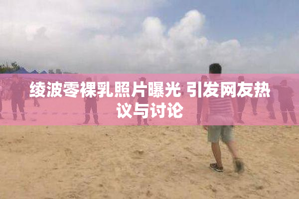 绫波零裸乳照片曝光 引发网友热议与讨论