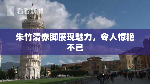 朱竹清赤脚展现魅力，令人惊艳不已