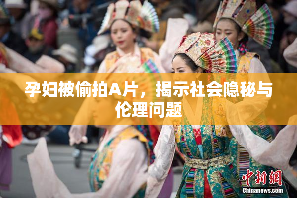 孕妇被偷拍A片，揭示社会隐秘与伦理问题