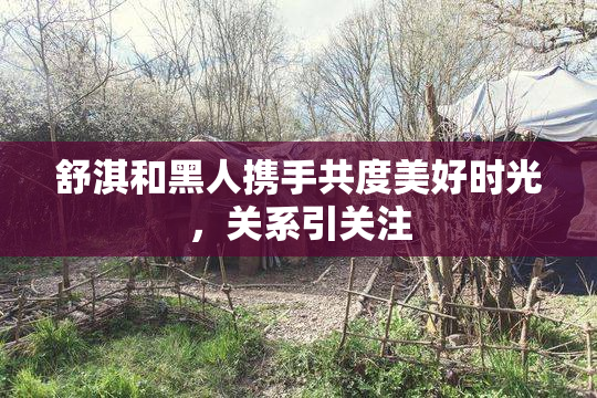 舒淇和黑人携手共度美好时光，关系引关注