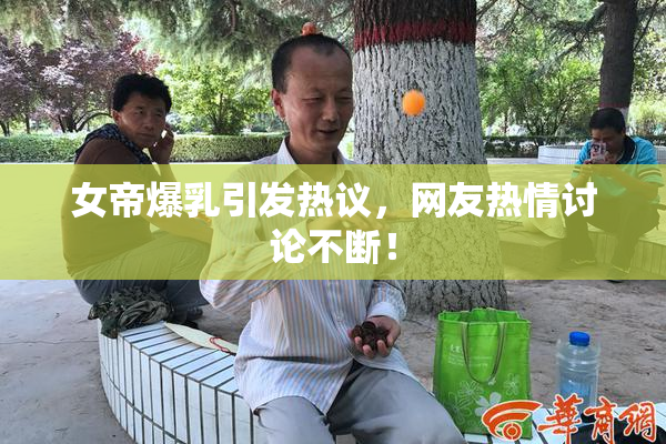 女帝爆乳引发热议，网友热情讨论不断！