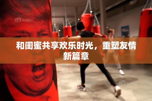 和闺蜜共享欢乐时光，重塑友情新篇章