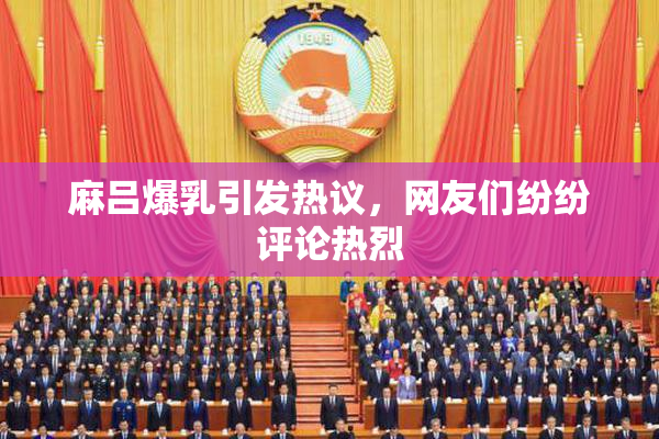 麻吕爆乳引发热议，网友们纷纷评论热烈