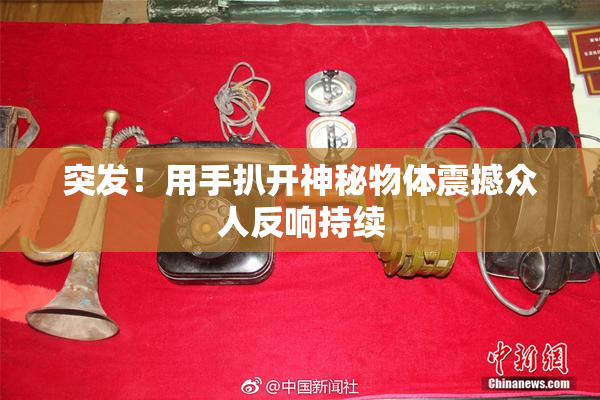 突发！用手扒开神秘物体震撼众人反响持续