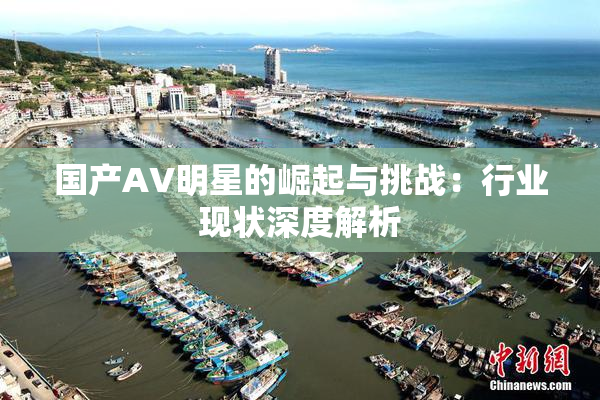 国产AV明星的崛起与挑战：行业现状深度解析