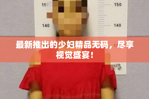 最新推出的少妇精品无码，尽享视觉盛宴！