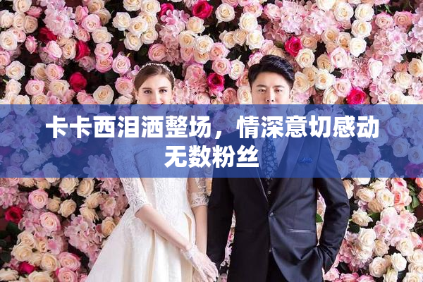 卡卡西泪洒整场，情深意切感动无数粉丝