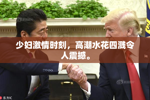 少妇激情时刻，高潮水花四溅令人震撼。