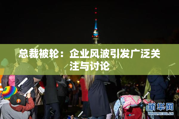 总裁被轮：企业风波引发广泛关注与讨论