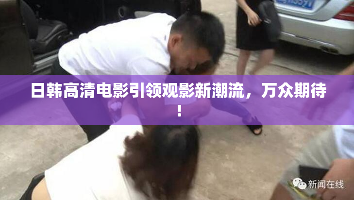 日韩高清电影引领观影新潮流，万众期待！