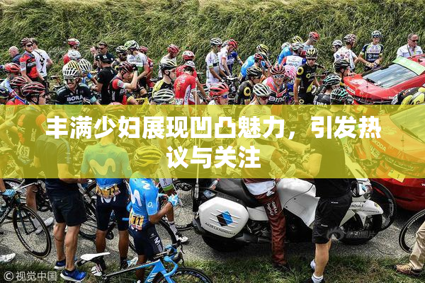 丰满少妇展现凹凸魅力，引发热议与关注