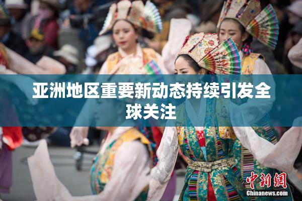 亚洲地区重要新动态持续引发全球关注