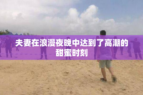 夫妻在浪漫夜晚中达到了高潮的甜蜜时刻