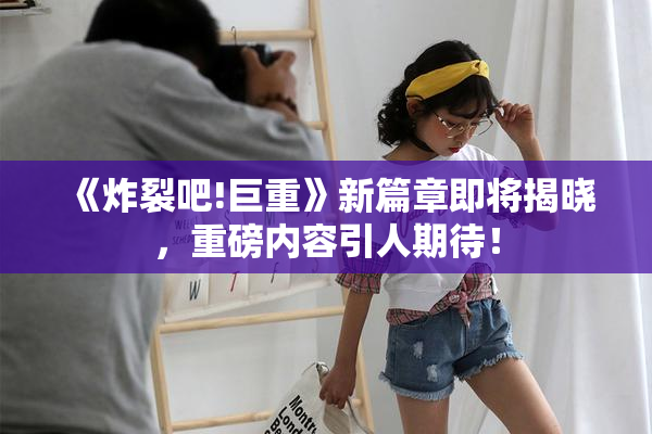 《炸裂吧!巨重》新篇章即将揭晓，重磅内容引人期待！