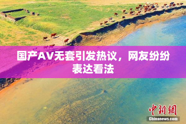 国产AV无套引发热议，网友纷纷表达看法