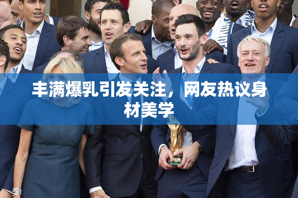 丰满爆乳引发关注，网友热议身材美学