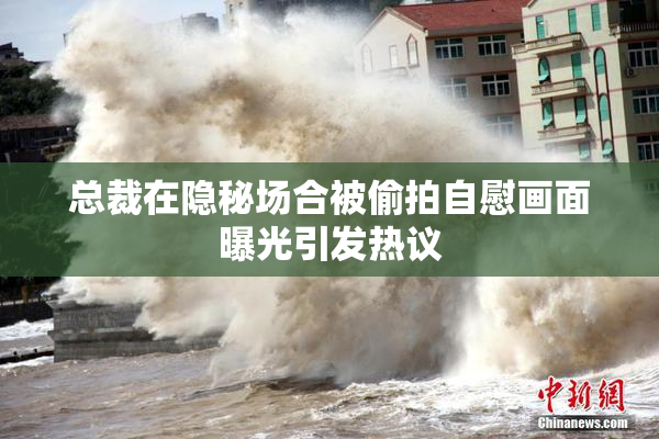 总裁在隐秘场合被偷拍自慰画面曝光引发热议