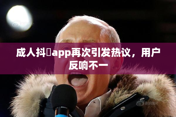 成人抖抈app再次引发热议，用户反响不一